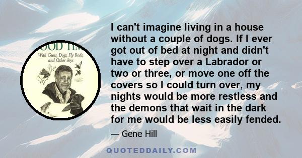 I can't imagine living in a house without a couple of dogs. If I ever got out of bed at night and didn't have to step over a Labrador or two or three, or move one off the covers so I could turn over, my nights would be