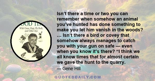 Isn’t there a time or two you can remember when somehow an animal you’ve hunted has done something to make you let him vanish in the woods? … Isn’t there a bird or covey that somehow always manages to catch you with