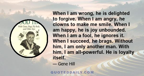 When I am wrong, he is delighted to forgive. When I am angry, he clowns to make me smile. When I am happy, he is joy unbounded. When I am a fool, he ignores it. When I succeed, he brags. Without him, I am only another