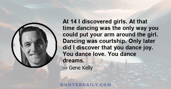 At 14 I discovered girls. At that time dancing was the only way you could put your arm around the girl. Dancing was courtship. Only later did I discover that you dance joy. You dance love. You dance dreams.