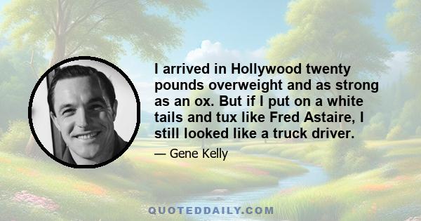 I arrived in Hollywood twenty pounds overweight and as strong as an ox. But if I put on a white tails and tux like Fred Astaire, I still looked like a truck driver.