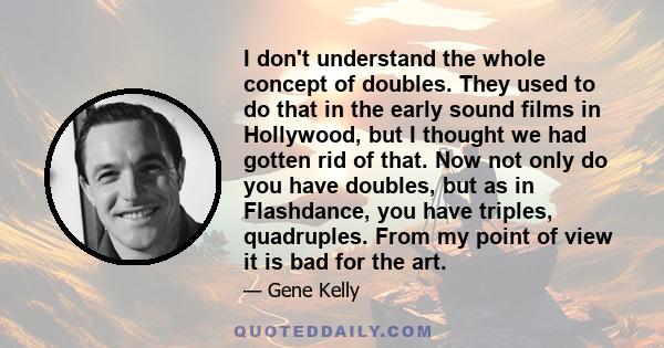 I don't understand the whole concept of doubles. They used to do that in the early sound films in Hollywood, but I thought we had gotten rid of that. Now not only do you have doubles, but as in Flashdance, you have