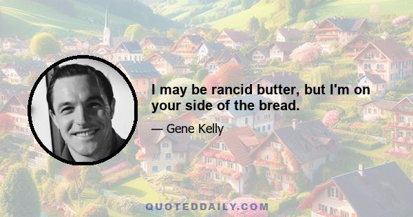 I may be rancid butter, but I'm on your side of the bread.