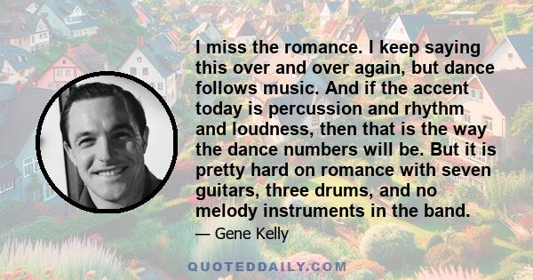 I miss the romance. I keep saying this over and over again, but dance follows music. And if the accent today is percussion and rhythm and loudness, then that is the way the dance numbers will be. But it is pretty hard