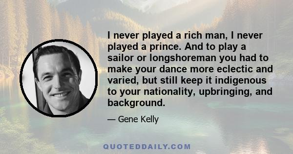 I never played a rich man, I never played a prince. And to play a sailor or longshoreman you had to make your dance more eclectic and varied, but still keep it indigenous to your nationality, upbringing, and background.