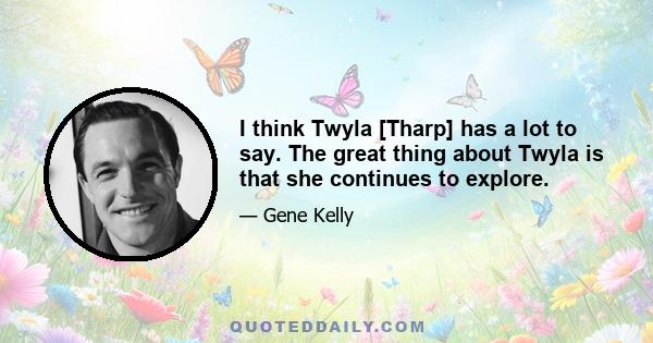 I think Twyla [Tharp] has a lot to say. The great thing about Twyla is that she continues to explore.