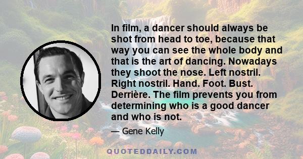 In film, a dancer should always be shot from head to toe, because that way you can see the whole body and that is the art of dancing. Nowadays they shoot the nose. Left nostril. Right nostril. Hand. Foot. Bust.