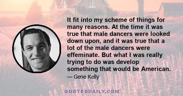 It fit into my scheme of things for many reasons. At the time it was true that male dancers were looked down upon, and it was true that a lot of the male dancers were effeminate. But what I was really trying to do was