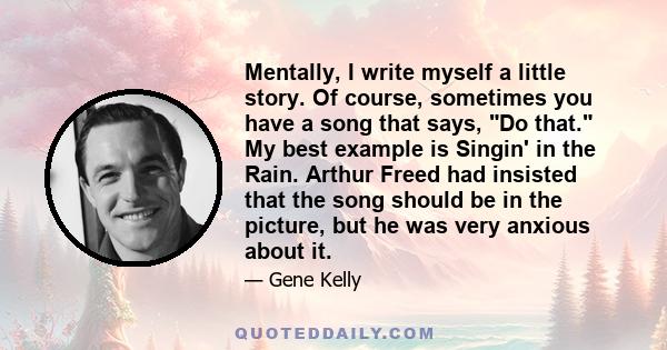 Mentally, I write myself a little story. Of course, sometimes you have a song that says, Do that. My best example is Singin' in the Rain. Arthur Freed had insisted that the song should be in the picture, but he was very 