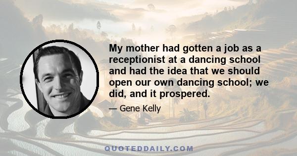 My mother had gotten a job as a receptionist at a dancing school and had the idea that we should open our own dancing school; we did, and it prospered.