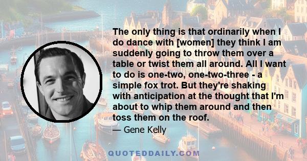The only thing is that ordinarily when I do dance with [women] they think I am suddenly going to throw them over a table or twist them all around. All I want to do is one-two, one-two-three - a simple fox trot. But