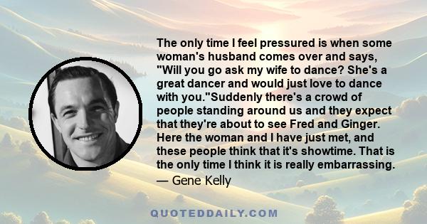 The only time I feel pressured is when some woman's husband comes over and says, Will you go ask my wife to dance? She's a great dancer and would just love to dance with you.Suddenly there's a crowd of people standing