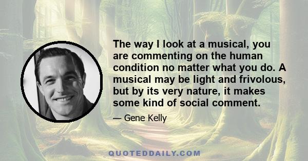 The way I look at a musical, you are commenting on the human condition no matter what you do. A musical may be light and frivolous, but by its very nature, it makes some kind of social comment.