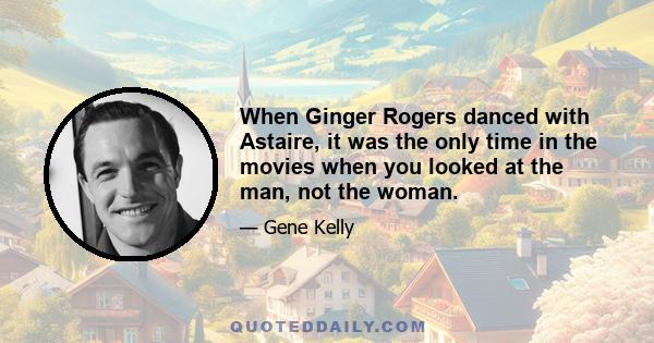 When Ginger Rogers danced with Astaire, it was the only time in the movies when you looked at the man, not the woman.