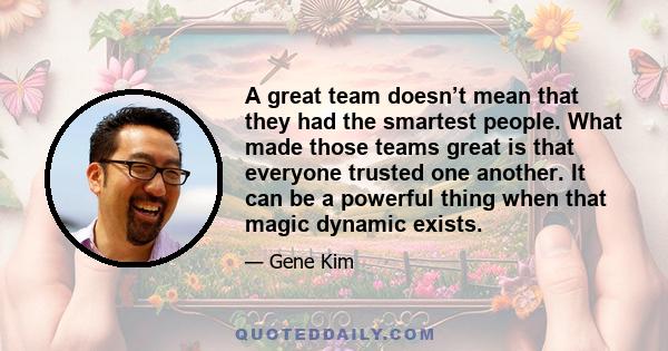 A great team doesn’t mean that they had the smartest people. What made those teams great is that everyone trusted one another. It can be a powerful thing when that magic dynamic exists.