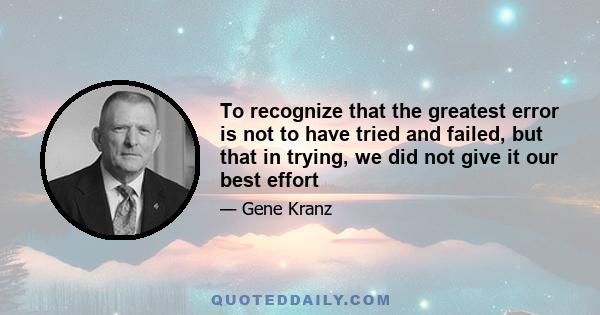 To recognize that the greatest error is not to have tried and failed, but that in trying, we did not give it our best effort