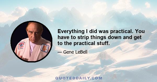 Everything I did was practical. You have to strip things down and get to the practical stuff.