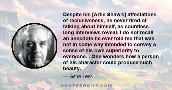 Despite his [Artie Shaw's] affectations of reclusiveness, he never tired of talking about himself, as countless long interviews reveal. I do not recall an anecdote he ever told me that was not in some way intended to