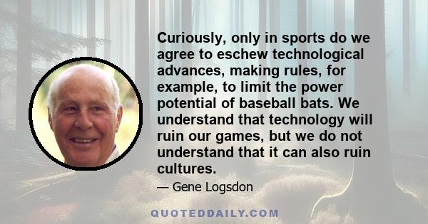 Curiously, only in sports do we agree to eschew technological advances, making rules, for example, to limit the power potential of baseball bats. We understand that technology will ruin our games, but we do not