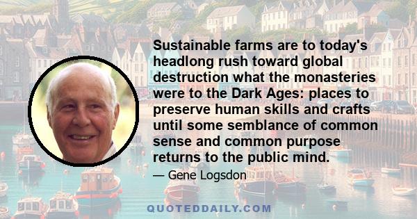 Sustainable farms are to today's headlong rush toward global destruction what the monasteries were to the Dark Ages: places to preserve human skills and crafts until some semblance of common sense and common purpose