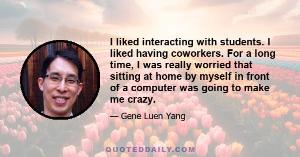 I liked interacting with students. I liked having coworkers. For a long time, I was really worried that sitting at home by myself in front of a computer was going to make me crazy.