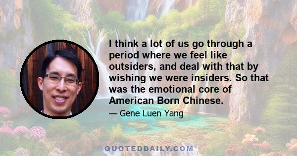 I think a lot of us go through a period where we feel like outsiders, and deal with that by wishing we were insiders. So that was the emotional core of American Born Chinese.