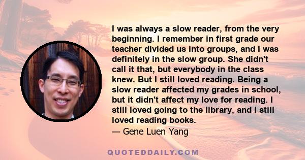 I was always a slow reader, from the very beginning. I remember in first grade our teacher divided us into groups, and I was definitely in the slow group. She didn't call it that, but everybody in the class knew. But I