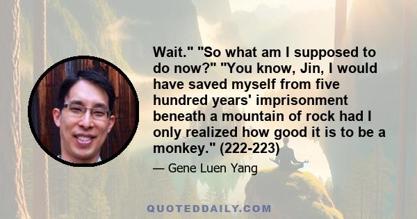 Wait. So what am I supposed to do now? You know, Jin, I would have saved myself from five hundred years' imprisonment beneath a mountain of rock had I only realized how good it is to be a monkey. (222-223)