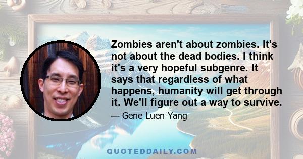 Zombies aren't about zombies. It's not about the dead bodies. I think it's a very hopeful subgenre. It says that regardless of what happens, humanity will get through it. We'll figure out a way to survive.