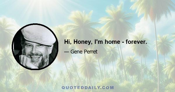 Hi, Honey, I'm home - forever.