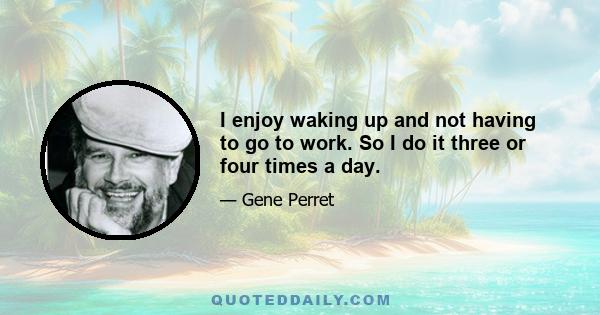 I enjoy waking up and not having to go to work. So I do it three or four times a day.