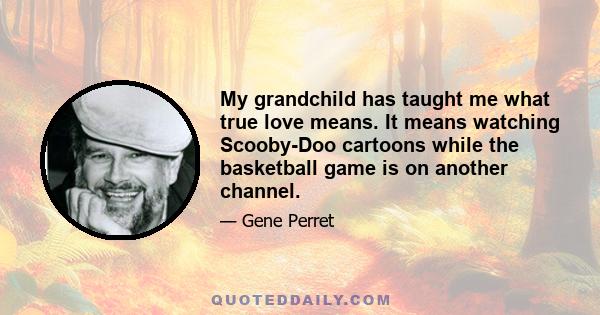 My grandchild has taught me what true love means. It means watching Scooby-Doo cartoons while the basketball game is on another channel.