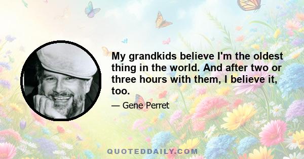 My grandkids believe I'm the oldest thing in the world. And after two or three hours with them, I believe it, too.