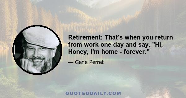 Retirement: That's when you return from work one day and say, Hi, Honey, I'm home - forever.