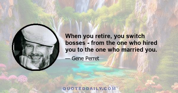 When you retire, you switch bosses - from the one who hired you to the one who married you.