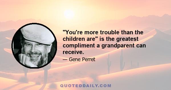 You're more trouble than the children are is the greatest compliment a grandparent can receive.