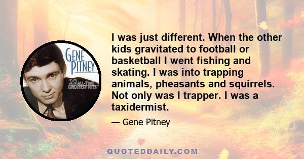 I was just different. When the other kids gravitated to football or basketball I went fishing and skating. I was into trapping animals, pheasants and squirrels. Not only was I trapper. I was a taxidermist.