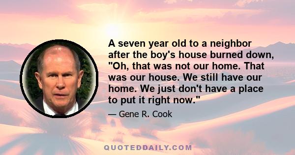 A seven year old to a neighbor after the boy's house burned down, Oh, that was not our home. That was our house. We still have our home. We just don't have a place to put it right now.