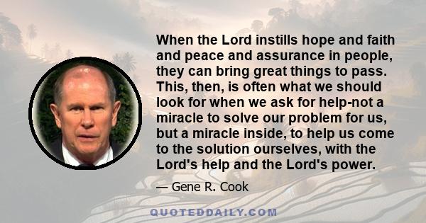 When the Lord instills hope and faith and peace and assurance in people, they can bring great things to pass. This, then, is often what we should look for when we ask for help-not a miracle to solve our problem for us,