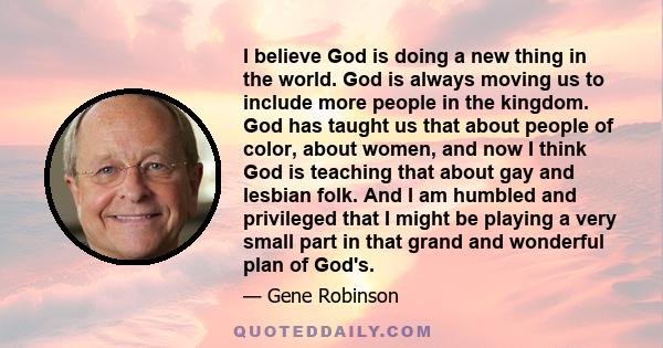 I believe God is doing a new thing in the world. God is always moving us to include more people in the kingdom. God has taught us that about people of color, about women, and now I think God is teaching that about gay