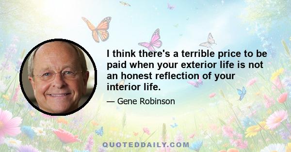 I think there's a terrible price to be paid when your exterior life is not an honest reflection of your interior life.