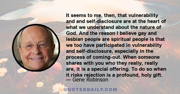 It seems to me, then, that vulnerability and and self-disclosure are at the heart of what we understand about the nature of God. And the reason I believe gay and lesbian people are spiritual people is that we too have