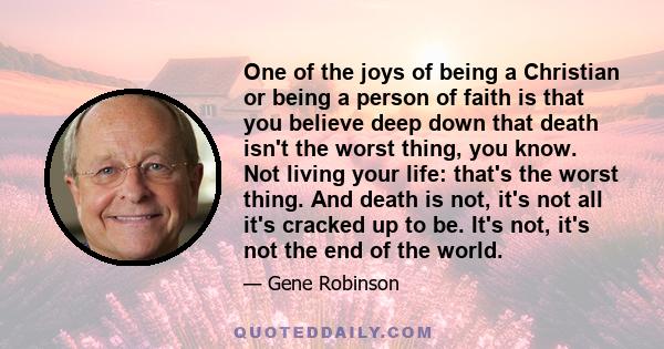 One of the joys of being a Christian or being a person of faith is that you believe deep down that death isn't the worst thing, you know. Not living your life: that's the worst thing. And death is not, it's not all it's 