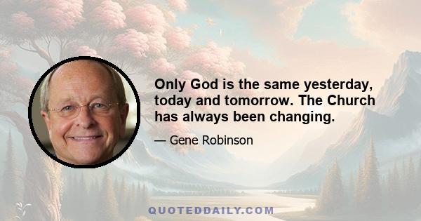 Only God is the same yesterday, today and tomorrow. The Church has always been changing.