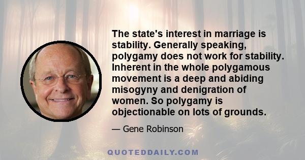 The state's interest in marriage is stability. Generally speaking, polygamy does not work for stability. Inherent in the whole polygamous movement is a deep and abiding misogyny and denigration of women. So polygamy is