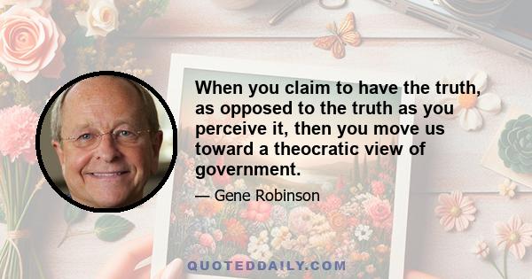 When you claim to have the truth, as opposed to the truth as you perceive it, then you move us toward a theocratic view of government.