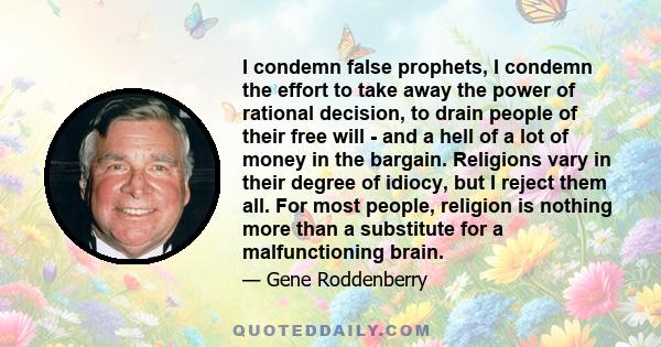 I condemn false prophets, I condemn the effort to take away the power of rational decision, to drain people of their free will - and a hell of a lot of money in the bargain. Religions vary in their degree of idiocy, but 