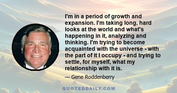 I'm in a period of growth and expansion. I'm taking long, hard looks at the world and what's happening in it, analyzing and thinking. I'm trying to become acquainted with the universe - with the part of it I occupy -