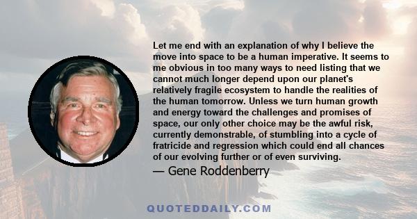 Let me end with an explanation of why I believe the move into space to be a human imperative. It seems to me obvious in too many ways to need listing that we cannot much longer depend upon our planet's relatively