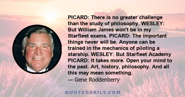 PICARD: There is no greater challenge than the study of philosophy. WESLEY: But William James won't be in my Starfleet exams. PICARD: The important things never will be. Anyone can be trained in the mechanics of